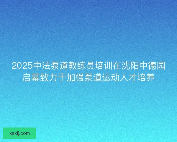 2025中法泵道教练员培训在沈阳中德园启幕致力于加强泵道运动人才培养