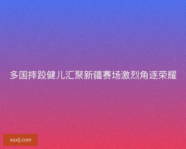 多国摔跤健儿汇聚新疆赛场激烈角逐荣耀